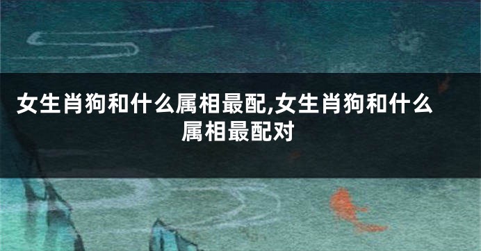 女生肖狗和什么属相最配,女生肖狗和什么属相最配对