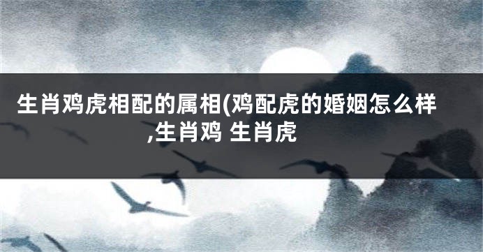 生肖鸡虎相配的属相(鸡配虎的婚姻怎么样,生肖鸡 生肖虎
