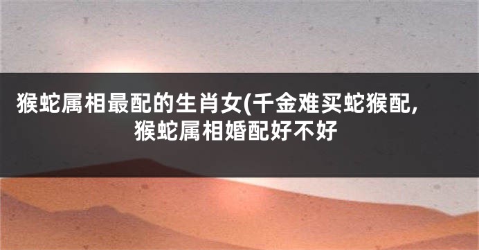 猴蛇属相最配的生肖女(千金难买蛇猴配,猴蛇属相婚配好不好