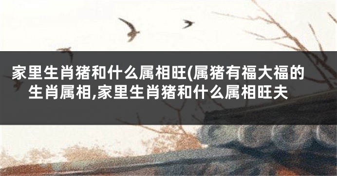 家里生肖猪和什么属相旺(属猪有福大福的生肖属相,家里生肖猪和什么属相旺夫