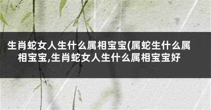 生肖蛇女人生什么属相宝宝(属蛇生什么属相宝宝,生肖蛇女人生什么属相宝宝好