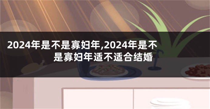 2024年是不是寡妇年,2024年是不是寡妇年适不适合结婚