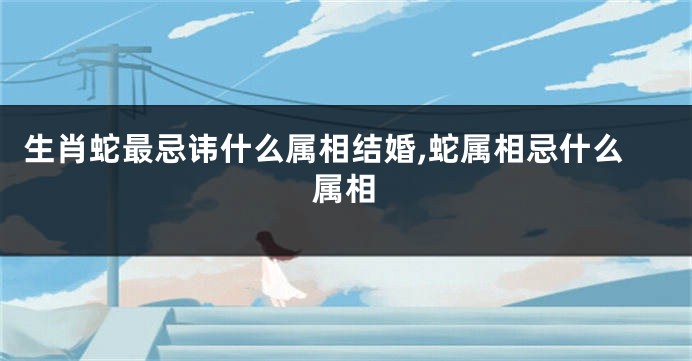 生肖蛇最忌讳什么属相结婚,蛇属相忌什么属相