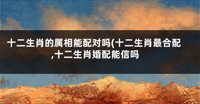 十二生肖的属相能配对吗(十二生肖最合配,十二生肖婚配能信吗