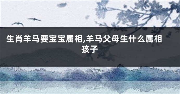 生肖羊马要宝宝属相,羊马父母生什么属相孩子