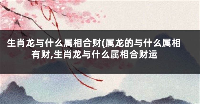 生肖龙与什么属相合财(属龙的与什么属相有财,生肖龙与什么属相合财运