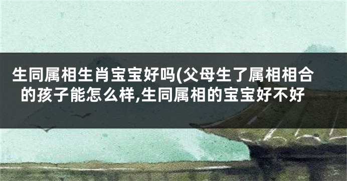 生同属相生肖宝宝好吗(父母生了属相相合的孩子能怎么样,生同属相的宝宝好不好