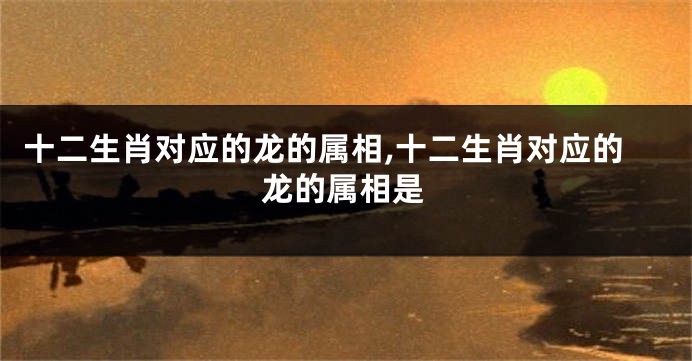 十二生肖对应的龙的属相,十二生肖对应的龙的属相是