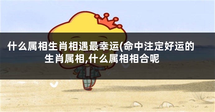 什么属相生肖相遇最幸运(命中注定好运的生肖属相,什么属相相合呢