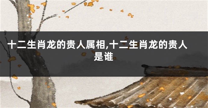 十二生肖龙的贵人属相,十二生肖龙的贵人是谁