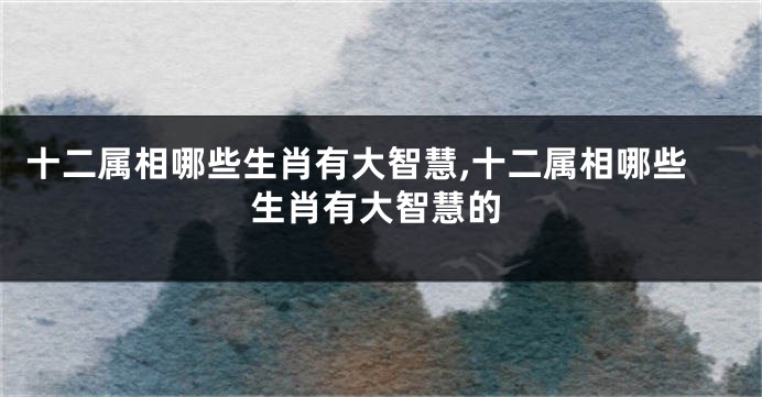 十二属相哪些生肖有大智慧,十二属相哪些生肖有大智慧的