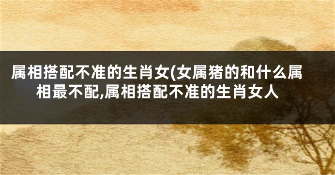 属相搭配不准的生肖女(女属猪的和什么属相最不配,属相搭配不准的生肖女人