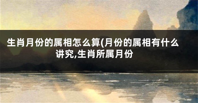 生肖月份的属相怎么算(月份的属相有什么讲究,生肖所属月份