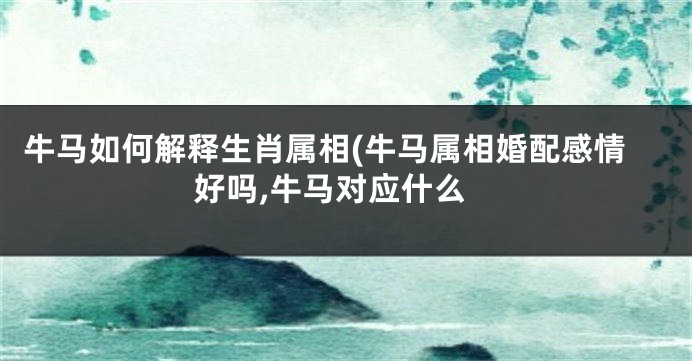 牛马如何解释生肖属相(牛马属相婚配感情好吗,牛马对应什么