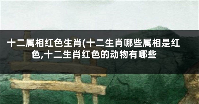 十二属相红色生肖(十二生肖哪些属相是红色,十二生肖红色的动物有哪些