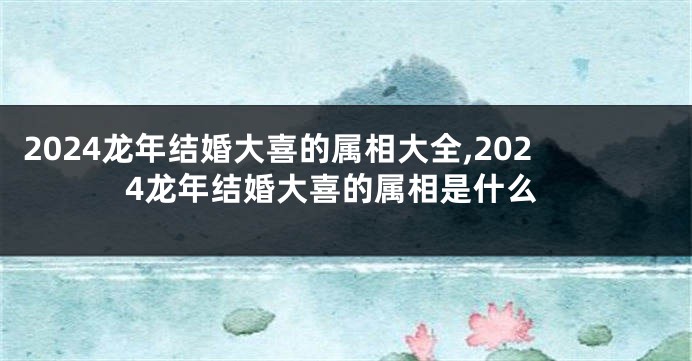 2024龙年结婚大喜的属相大全,2024龙年结婚大喜的属相是什么