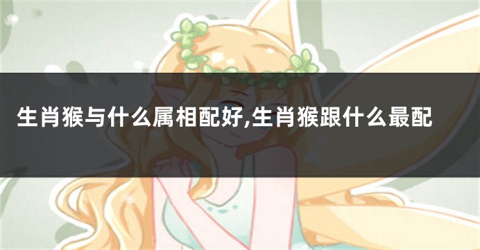 生肖猴与什么属相配好,生肖猴跟什么最配