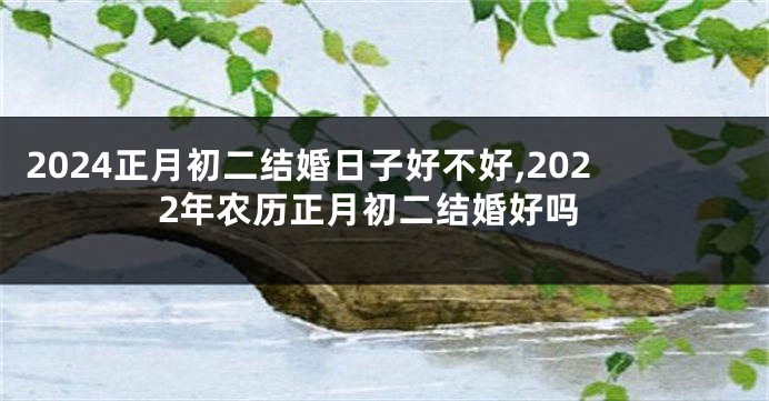 2024正月初二结婚日子好不好,2022年农历正月初二结婚好吗