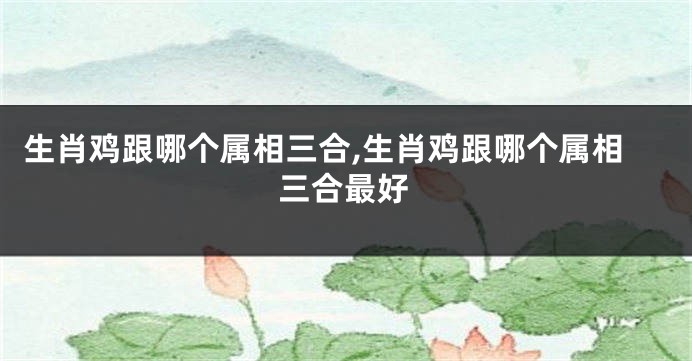 生肖鸡跟哪个属相三合,生肖鸡跟哪个属相三合最好