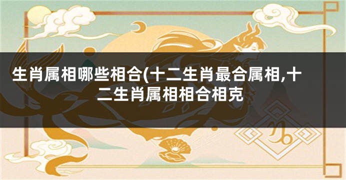 生肖属相哪些相合(十二生肖最合属相,十二生肖属相相合相克
