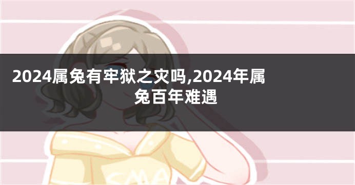 2024属兔有牢狱之灾吗,2024年属兔百年难遇