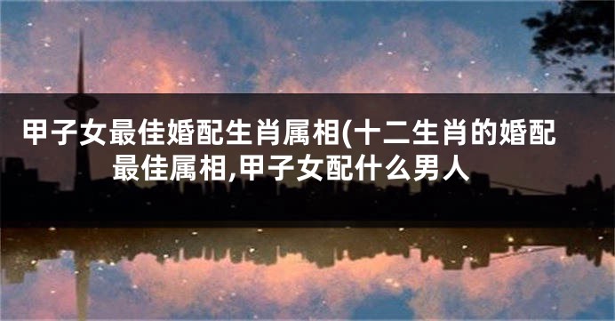 甲子女最佳婚配生肖属相(十二生肖的婚配最佳属相,甲子女配什么男人