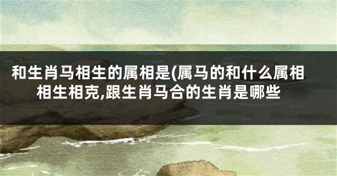 和生肖马相生的属相是(属马的和什么属相相生相克,跟生肖马合的生肖是哪些