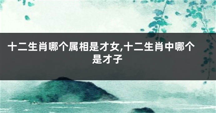 十二生肖哪个属相是才女,十二生肖中哪个是才子