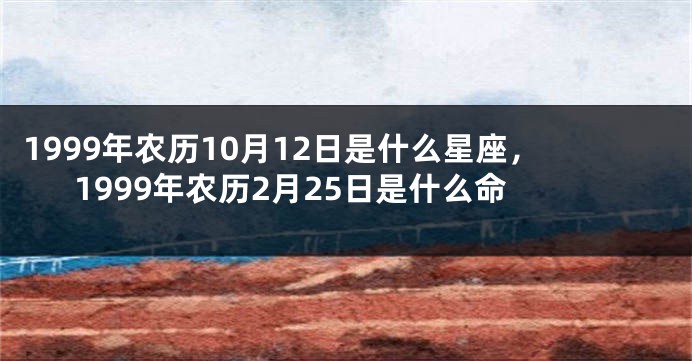 1999年农历10月12日是什么星座，1999年农历2月25日是什么命