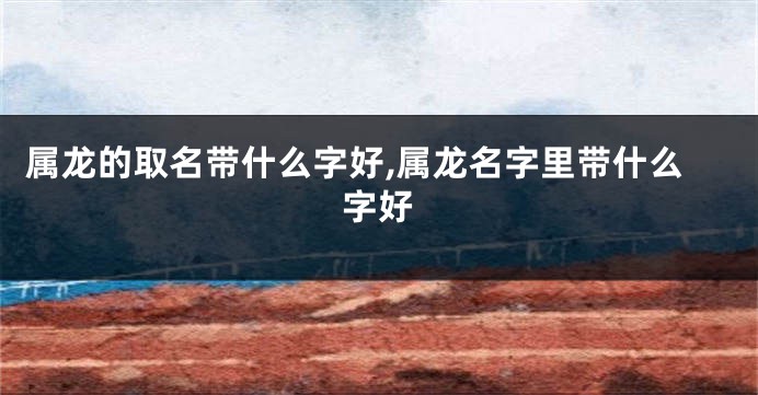 属龙的取名带什么字好,属龙名字里带什么字好