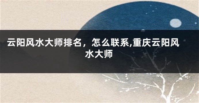 云阳风水大师排名，怎么联系,重庆云阳风水大师