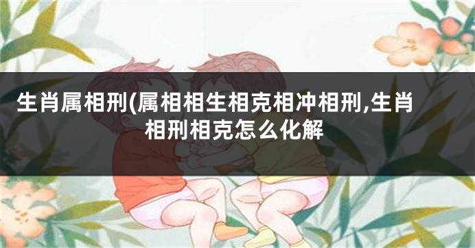 生肖属相刑(属相相生相克相冲相刑,生肖相刑相克怎么化解
