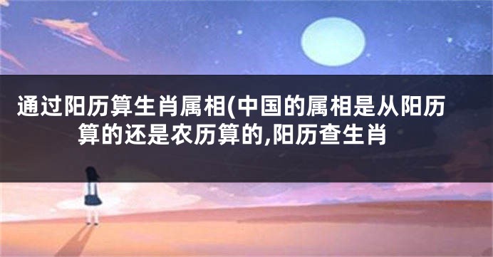 通过阳历算生肖属相(中国的属相是从阳历算的还是农历算的,阳历查生肖