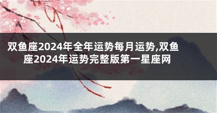 双鱼座2024年全年运势每月运势,双鱼座2024年运势完整版第一星座网