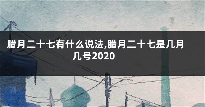 腊月二十七有什么说法,腊月二十七是几月几号2020