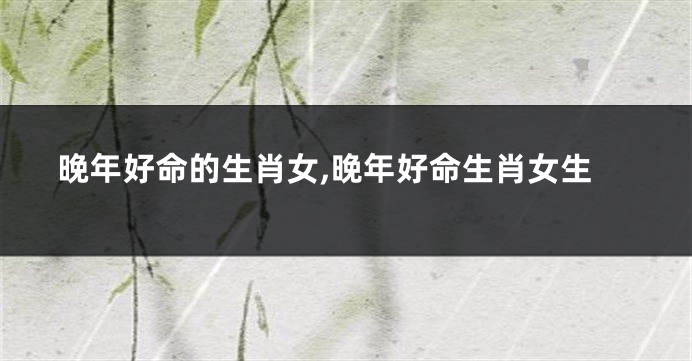 晚年好命的生肖女,晚年好命生肖女生