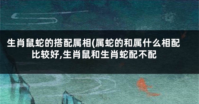 生肖鼠蛇的搭配属相(属蛇的和属什么相配比较好,生肖鼠和生肖蛇配不配