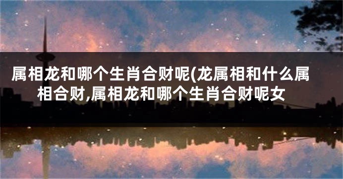 属相龙和哪个生肖合财呢(龙属相和什么属相合财,属相龙和哪个生肖合财呢女