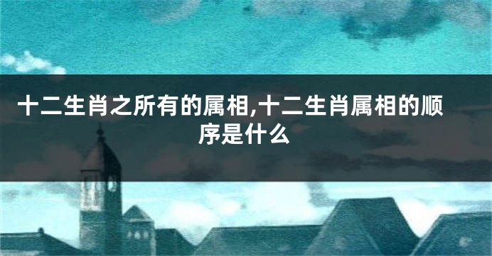 十二生肖之所有的属相,十二生肖属相的顺序是什么