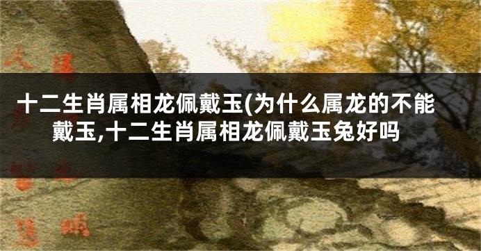 十二生肖属相龙佩戴玉(为什么属龙的不能戴玉,十二生肖属相龙佩戴玉兔好吗