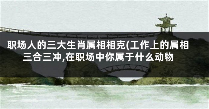 职场人的三大生肖属相相克(工作上的属相三合三冲,在职场中你属于什么动物