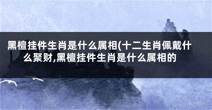 黑檀挂件生肖是什么属相(十二生肖佩戴什么聚财,黑檀挂件生肖是什么属相的