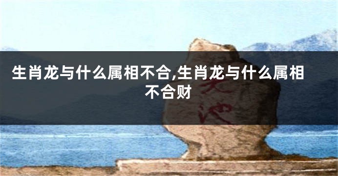 生肖龙与什么属相不合,生肖龙与什么属相不合财