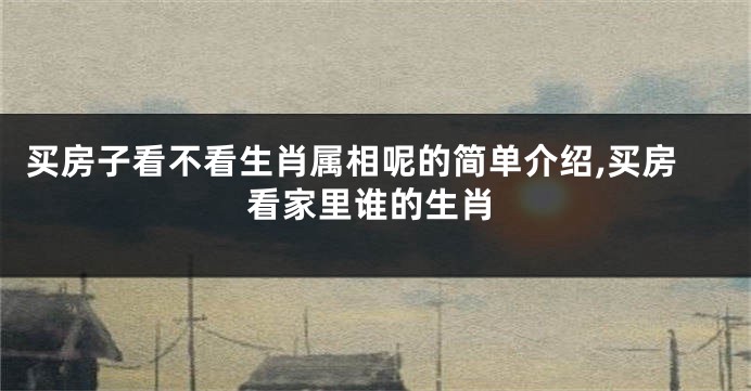 买房子看不看生肖属相呢的简单介绍,买房看家里谁的生肖