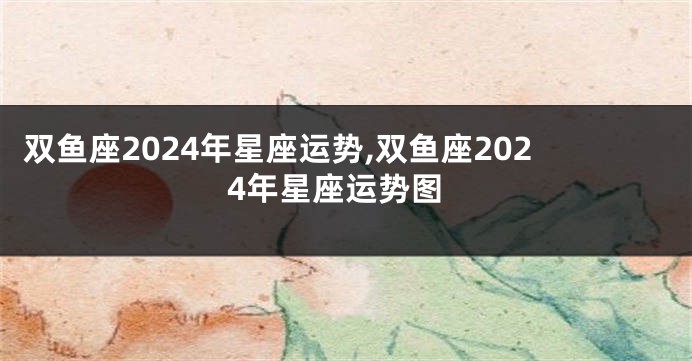 双鱼座2024年星座运势,双鱼座2024年星座运势图