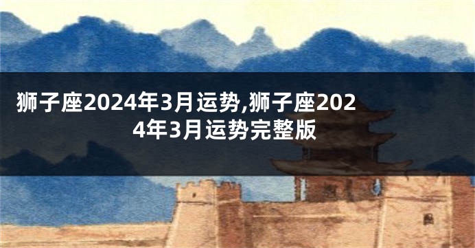 狮子座2024年3月运势,狮子座2024年3月运势完整版