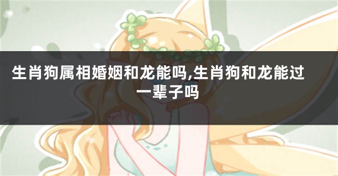 生肖狗属相婚姻和龙能吗,生肖狗和龙能过一辈子吗