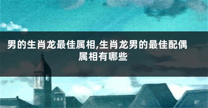 男的生肖龙最佳属相,生肖龙男的最佳配偶属相有哪些
