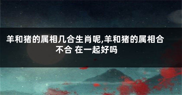 羊和猪的属相几合生肖呢,羊和猪的属相合不合 在一起好吗