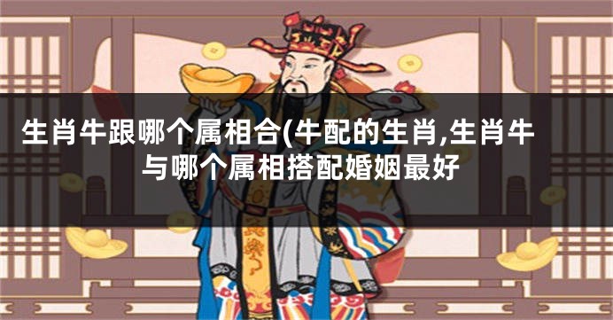 生肖牛跟哪个属相合(牛配的生肖,生肖牛与哪个属相搭配婚姻最好